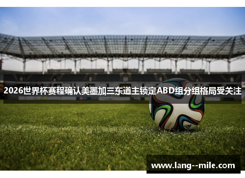 2026世界杯赛程确认美墨加三东道主锁定ABD组分组格局受关注