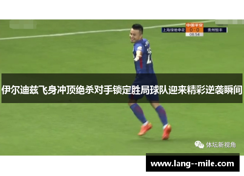 伊尔迪兹飞身冲顶绝杀对手锁定胜局球队迎来精彩逆袭瞬间